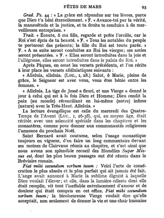 Grad. Ps. 44 : a L a grâce est répandue sur tes lèvres, parce
que Dieu t'a béni éternellement. » y . « Avance-toi par la vérité,
la mansuétude et la justice, et ta droite te conduira à de mer-
veilleuses entreprises. »
    Trait. « Écoute, ô ma fille, regarde et prête l'oreille, car le
Roi s'est épris de ta beauté. » y . « Tous les notables du peuple
te porteront des présents; la fille du Roi est toute parée. »
y . « A sa suite seront conduites au Roi les vierges ; ses amies
seront présentées, M y . « Elles seront introduites dans la joie et
l'allégresse, elles seront introduites dans le palais du Roi. »
   Après Pâques, on omet les versets précédents, et Ton récite
à leur place les versets alléluiatiques suivants :
   « Alléluia, alléluia. ( L u c , 1, 28.) Salut, ô Marie, pleine de
grâce, le Seigneur est avec vous, vous êtes bénie entre les
femmes. »
   « Alléluia. L a tige de Jessé a fleuri, et une Vierge a donné le
jour a celui qui est à la fois Dieu et Homme; Dieu rendit la
paix (au monde) réconciliant en lui-même (notre) infime
(nature) avec le Très-Haut. Alléluia. »
   La lecture évangélique est celle du mercredi des Quatre-
Temps de l'Avent ( L u c , 1, 26-38), qui, au moyen âge, était
récitée, avec une solennité spéciale dans les chapitres et les
monastères, comme pour donner aux communautés religieuses
l'annonce du prochain Noël.
   Saint Bernard avait coutume, selon l'usage monastique
toujours en vigueur, d'en faire un long commentaire devant
ses moines de Clairvaux réunis au chapitre, et c'est ainsi que
nous avons son splendide recueil des Homélies Super Mis-
sus est, dont les plus beaux passages ont été réunis dans le
Bréviaire romain.
   Fiat mihi secundum verbum tuurn : Voici l'acte de consé-
cration le plus absolu et le plus parfait qui ait jamais été fait.
L'ange avait annoncé à Marie la sublime dignité à laquelle
Dieu voulait l'élever; et elle, dans la lumière céleste dont elle
était remplie, vit tout l'ineffable entrelacement d'amour et de
douleur qui était compris en cet office. Fiat mihi secundum
verbum tuurn; la bienheureuse Vierge voulait dire qu'elle
acceptait, non seulement de donner la vie et une chair humaine
 