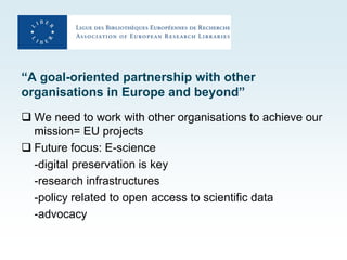 “A goal-oriented partnership with other
organisations in Europe and beyond”
 We need to work with other organisations to achieve our
  mission= EU projects
 Future focus: E-science
  -digital preservation is key
  -research infrastructures
  -policy related to open access to scientific data
  -advocacy
 