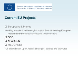 Current EU Projects

 Europeana Libraries
-working to make 5 million digital objects from 19 leading European
   research libraries freely accessible to researchers
 ODE
 APARSEN
 MEDOANET
-Co-ordination of Open Access strategies, policies and structures
 