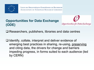 Opportunities for Data Exchange
(ODE)
 Researchers, publishers, libraries and data centres

 Identify, collate, interpret and deliver evidence of
  emerging best practices in sharing, re-using, preserving
  and citing data, the drivers for change and barriers
  impeding progress, in forms suited to each audience (led
  by CERN)
 