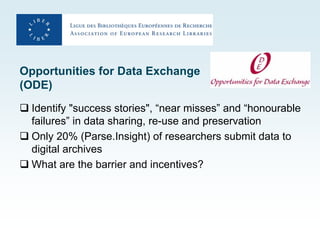 Opportunities for Data Exchange
(ODE)
 Identify "success stories", “near misses” and “honourable
  failures” in data sharing, re-use and preservation
 Only 20% (Parse.Insight) of researchers submit data to
  digital archives
 What are the barrier and incentives?
 