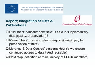 Report; Integration of Data &
Publications
 Publishers’ concern: how ‘safe’ is data in supplementary
  files (quality, preservation)?
 Researchers’ concern: who is responsible/will pay for
  preservation of data?
 Libraries & Data Centres’ concern: How do we ensure
  continued access to data? And reusable?
 Next step: definition of roles- survey of LIBER members
 