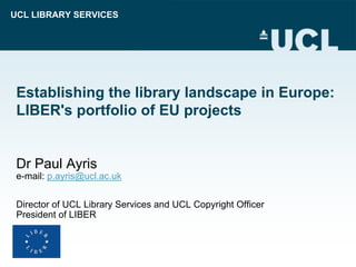 UCL LIBRARY SERVICES




 Establishing the library landscape in Europe:
 LIBER's portfolio of EU projects


 Dr Paul Ayris
 e-mail: p.ayris@ucl.ac.uk


 Director of UCL Library Services and UCL Copyright Officer
 President of LIBER
 
