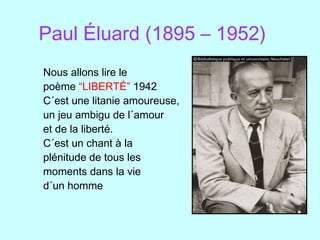Paul Éluard (1895 – 1952)
Nous allons lire le
poème “LIBERTÉ” 1942
C´est une litanie amoureuse,
un jeu ambigu de l´amour
et de la liberté.
C´est un chant à la
plénitude de tous les
moments dans la vie
d´un homme
 