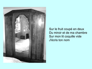 Sur le fruit coupé en deux
Du miroir et de ma chambre
Sur mon lit coquille vide
J'écris ton nom
 