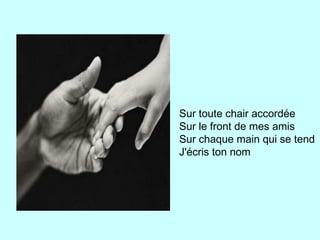 Sur toute chair accordée
Sur le front de mes amis
Sur chaque main qui se tend
J'écris ton nom
 