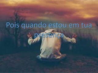 Pois quando estou em tua
presença
 