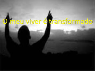 O meu viver é transformado
 
