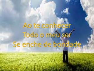 Ao te conhecer
Todo o meu ser
Se enche de bondade
 