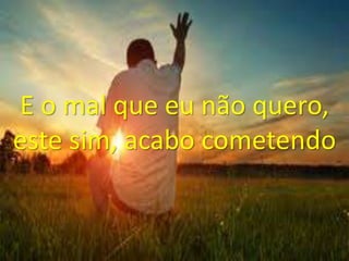 E o mal que eu não quero,
este sim, acabo cometendo
 