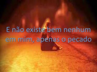 E não existe bem nenhum
em mim, apenas o pecado
 