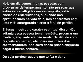 Hoje em dia vemos muitas pessoas com
problemas de temperamento, são pessoas que
estão sendo afligidas em seu espírito, estão
cheias de enfermidades, e, quando nos
aprofundamos na vida dela, nos deparamos com
uma vida amargurada e com a falta de perdão.
E Jesus mostrou o caráter espiritual disso. Não
adianta essa pessoa tomar remédio, procurar um
médico, enquanto ela não mudar de atitude com
respeito ao perdão, ela ficará nas mãos dos
atormentadores, não sairá dessa prisão enquanto
pagar o último centavo.
Ou seja perdoar aquele que te fez o dano.
 