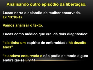 Analisando outro episódio da libertação.
Lucas narra o episódio da mulher encurvada.
Lc 13:10-17
Vamos analisar o texto.
Lucas como médico que era, dá dois diagnóstico:
“ela tinha um espírito de enfermidade há dezoito
anos”
“e andava encurvada e não podia de modo algum
endireitar-se”. V 11
 