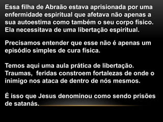 Essa filha de Abraão estava aprisionada por uma
enfermidade espiritual que afetava não apenas a
sua autoestima como também o seu corpo físico.
Ela necessitava de uma libertação espiritual.
Precisamos entender que esse não é apenas um
episódio simples de cura física.
Temos aqui uma aula prática de libertação.
Traumas, feridas constroem fortalezas de onde o
inimigo nos ataca de dentro de nós mesmos.
É isso que Jesus denominou como sendo prisões
de satanás.
 