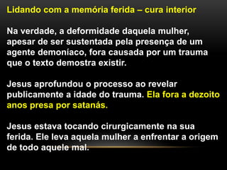 Lidando com a memória ferida – cura interior
Na verdade, a deformidade daquela mulher,
apesar de ser sustentada pela presença de um
agente demoníaco, fora causada por um trauma
que o texto demostra existir.
Jesus aprofundou o processo ao revelar
publicamente a idade do trauma. Ela fora a dezoito
anos presa por satanás.
Jesus estava tocando cirurgicamente na sua
ferida. Ele leva aquela mulher a enfrentar a origem
de todo aquele mal.
 