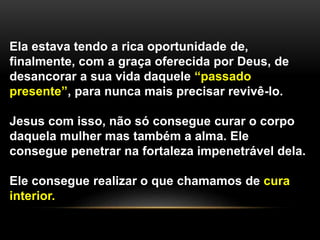 Ela estava tendo a rica oportunidade de,
finalmente, com a graça oferecida por Deus, de
desancorar a sua vida daquele “passado
presente”, para nunca mais precisar revivê-lo.
Jesus com isso, não só consegue curar o corpo
daquela mulher mas também a alma. Ele
consegue penetrar na fortaleza impenetrável dela.
Ele consegue realizar o que chamamos de cura
interior.
 