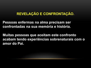 REVELAÇÃO E CONFRONTAÇÃO.
Pessoas enfermas na alma precisam ser
confrontadas na sua memória e história.
Muitas pessoas que aceitam este confronto
acabam tendo experiências sobrenaturais com o
amor do Pai.
 