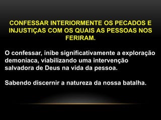 CONFESSAR INTERIORMENTE OS PECADOS E
INJUSTIÇAS COM OS QUAIS AS PESSOAS NOS
FERIRAM.
O confessar, inibe significativamente a exploração
demoníaca, viabilizando uma intervenção
salvadora de Deus na vida da pessoa.
Sabendo discernir a natureza da nossa batalha.
 
