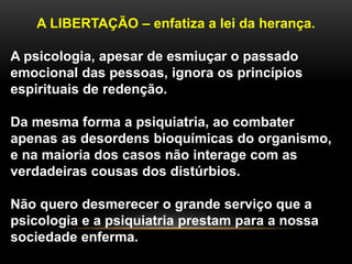 A LIBERTAÇÃO – enfatiza a lei da herança.
A psicologia, apesar de esmiuçar o passado
emocional das pessoas, ignora os princípios
espirituais de redenção.
Da mesma forma a psiquiatria, ao combater
apenas as desordens bioquímicas do organismo,
e na maioria dos casos não interage com as
verdadeiras cousas dos distúrbios.
Não quero desmerecer o grande serviço que a
psicologia e a psiquiatria prestam para a nossa
sociedade enferma.
 