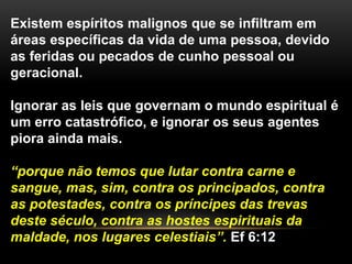 Existem espíritos malignos que se infiltram em
áreas específicas da vida de uma pessoa, devido
as feridas ou pecados de cunho pessoal ou
geracional.
Ignorar as leis que governam o mundo espiritual é
um erro catastrófico, e ignorar os seus agentes
piora ainda mais.
“porque não temos que lutar contra carne e
sangue, mas, sim, contra os principados, contra
as potestades, contra os príncipes das trevas
deste século, contra as hostes espirituais da
maldade, nos lugares celestiais”. Ef 6:12
 