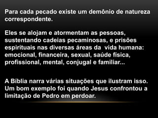 Para cada pecado existe um demônio de natureza
correspondente.
Eles se alojam e atormentam as pessoas,
sustentando cadeias pecaminosas, e prisões
espirituais nas diversas áreas da vida humana:
emocional, financeira, sexual, saúde física,
profissional, mental, conjugal e familiar...
A Bíblia narra várias situações que ilustram isso.
Um bom exemplo foi quando Jesus confrontou a
limitação de Pedro em perdoar.
 
