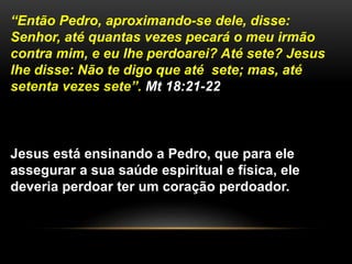 “Então Pedro, aproximando-se dele, disse:
Senhor, até quantas vezes pecará o meu irmão
contra mim, e eu lhe perdoarei? Até sete? Jesus
lhe disse: Não te digo que até sete; mas, até
setenta vezes sete”. Mt 18:21-22
Jesus está ensinando a Pedro, que para ele
assegurar a sua saúde espiritual e física, ele
deveria perdoar ter um coração perdoador.
 
