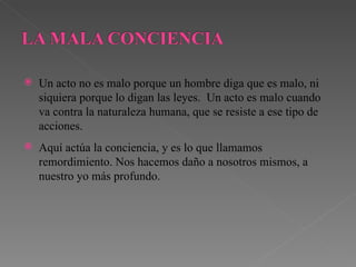 Un acto no es malo porque un hombre diga que es malo, ni siquiera porque lo digan las leyes.  Un acto es malo cuando va contra la naturaleza humana, que se resiste a ese tipo de acciones. Aquí actúa la conciencia, y es lo que llamamos remordimiento. Nos hacemos daño a nosotros mismos, a nuestro yo más profundo. 