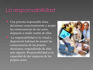 Una persona responsable toma decisiones conscientemente y acepta las consecuencias de sus actos, dispuesto a rendir cuenta de ellos. La responsabilidad es la virtud o disposición habitual de asumir las consecuencias de las propias decisiones, respondiendo de ellas ante alguien. Responsabilidad es la capacidad de dar respuesta de los propios actos. 