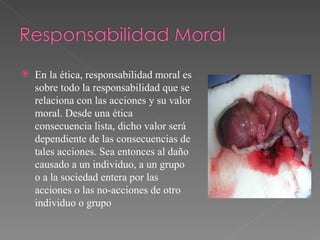 En la ética, responsabilidad moral es sobre todo la responsabilidad que se relaciona con las acciones y su valor moral. Desde una ética consecuencia lista, dicho valor será dependiente de las consecuencias de tales acciones. Sea entonces al daño causado a un individuo, a un grupo o a la sociedad entera por las acciones o las no-acciones de otro individuo o grupo 