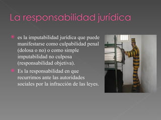 es la imputabilidad jurídica que puede manifestarse como culpabilidad penal (dolosa o no) o como simple imputabilidad no culposa (responsabilidad objetiva). Es la responsabilidad en que recurrimos ante las autoridades sociales por la infracción de las leyes.  