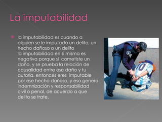 la imputabilidad es cuando a alguien se le imputada un delito, un hecho dañoso o un delito la imputabilidad en si misma es negativa porque si  cometiste un daño, y se prueba la relación de causalidad entre ese daño y tu autoría, entonces eres  imputable por ese hecho dañoso, y eso genera indemnización y responsabilidad civil o penal, de acuerdo a que delito se trate,  