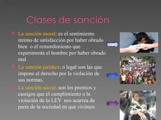 La sanción moral : es el sentimiento intimo de satisfacción por haber obrado bien  o el remordimiento que experimenta el hombre por haber obrado mal  La sanción jurídica : o legal son las que impone el derecho por la violación de sus normas. La sanción social : son los premios y castigos que el cumplimiento o la violación de la LEY  nos acarrea de parte de la sociedad en que vivimos  