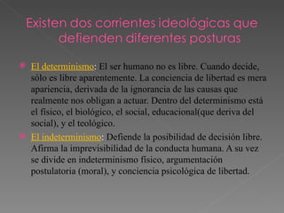 El determinismo :  El ser humano no es libre. Cuando decide, sólo es libre aparentemente. La conciencia de libertad es mera apariencia, derivada de la ignorancia de las causas que realmente nos obligan a actuar. Dentro del determinismo está el físico, el biológico, el social, educacional(que deriva del social), y el teológico.  El indeterminismo :  Defiende la posibilidad de decisión libre. Afirma la imprevisibilidad de la conducta humana. A su vez se divide en indeterminismo físico, argumentación postulatoria (moral), y conciencia psicológica de libertad.  