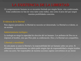 LA EXISTENCIA DE LA LIBERTAD El comportamiento humano no se encuentra limitado por ningún factor, sino condicionado. Estas condiciones no han de verse tanto como trabas, sino como el poso del que surgen nuestras posibilidades concretas. Evidencia de la libertad Para algunos pensadores, la libertad no necesita ser demostrada. La libertad es evidente, es un axioma. Indeterminismo teológico La teología no niega la capacidad de elección del ser humano. Los atributos de Dios no se imponen al hombre, sino que Dios pide su colaboración. Dios y la libertad son compatibles. Libertad y moralidad En este punto se unen la libertad y la responsabilidad del ser humano sobre sus actos. Si afirmamos un determinismo, no cabría pedir ningún tipo de responsabilidad a ningún hombre sobre sus actos. Ser responsables de nuestras acciones supone convertirnos en ser moral. 
