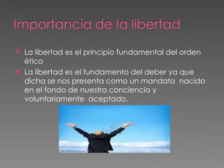 La libertad es el principio fundamental del orden ético La libertad es el fundamento del deber ya que dicha se nos presenta como un mandato  nacido en el fondo de nuestra conciencia y voluntariamente  aceptado.  