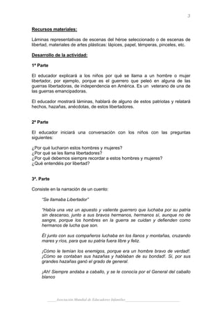 3

Recursos materiales:

Láminas representativas de escenas del héroe seleccionado o de escenas de
libertad, materiales de artes plásticas: lápices, papel, témperas, pinceles, etc.

Desarrollo de la actividad:

1ª Parte

El educador explicará a los niños por qué se llama a un hombre o mujer
libertador, por ejemplo, porque es el guerrero que peleó en alguna de las
guerras libertadoras, de independencia en América. Es un veterano de una de
las guerras emancipadoras.

El educador mostrará láminas, hablará de alguno de estos patriotas y relatará
hechos, hazañas, anécdotas, de estos libertadores.


2ª Parte

El educador iniciará una conversación con los niños con las preguntas
siguientes:

¿Por qué lucharon estos hombres y mujeres?
¿Por qué se les llama libertadores?
¿Por qué debemos siempre recordar a estos hombres y mujeres?
¿Qué entendéis por libertad?


3ª. Parte

Consiste en la narración de un cuento:

     “Se llamaba Libertador”

     “Había una vez un apuesto y valiente guerrero que luchaba por su patria
     sin descanso, junto a sus bravos hermanos, hermanos sí, aunque no de
     sangre, porque los hombres en la guerra se cuidan y defienden como
     hermanos de lucha que son.

     Él junto con sus compañeros luchaba en los llanos y montañas, cruzando
     mares y ríos, para que su patria fuera libre y feliz.

     ¡Cómo le temían los enemigos, porque era un hombre bravo de verdad!.
     ¡Cómo se contaban sus hazañas y hablaban de su bondad!. Si, por sus
     grandes hazañas ganó el grado de general.

     ¡Ah! Siempre andaba a caballo, y se le conocía por el General del caballo
     blanco



       _____Asociación Mundial de Educadores Infantiles_____________________________
 