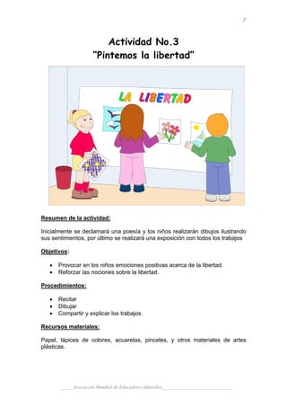 7


                         Actividad No.3
                     “Pintemos la libertad”




Resumen de la actividad:

Inicialmente se declamará una poesía y los niños realizarán dibujos ilustrando
sus sentimientos, por último se realizará una exposición con todos los trabajos

Objetivos:

   •   Provocar en los niños emociones positivas acerca de la libertad.
   •   Reforzar las nociones sobre la libertad.

Procedimientos:

   •   Recitar
   •   Dibujar
   •   Compartir y explicar los trabajos

Recursos materiales:

Papel, lápices de colores, acuarelas, pinceles, y otros materiales de artes
plásticas.




       _____Asociación Mundial de Educadores Infantiles_____________________________
 
