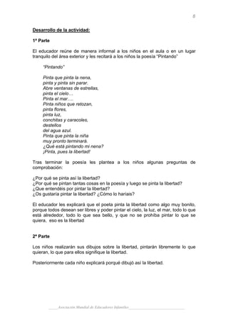 8

Desarrollo de la actividad:

1ª Parte

El educador reúne de manera informal a los niños en el aula o en un lugar
tranquilo del área exterior y les recitará a los niños la poesía “Pintando”

     “Pintando”

     Pinta que pinta la nena,
     pinta y pinta sin parar.
     Abre ventanas de estrellas,
     pinta el cielo…
     Pinta el mar….
     Pinta niños que retozan,
     pinta flores,
     pinta luz,
     conchitas y caracoles,
     destellos
     del agua azul.
     Pinta que pinta la niña
     muy pronto terminará.
     ¿Qué está pintando mi nena?
     ¡Pinta, pues la libertad!

Tras terminar la poesía les plantea a los niños algunas preguntas de
comprobación:

¿Por qué se pinta así la libertad?
¿Por qué se pintan tantas cosas en la poesía y luego se pinta la libertad?
¿Que entendéis por pintar la libertad?
¿Os gustaría pintar la libertad? ¿Cómo lo haríais?

El educador les explicará que el poeta pinta la libertad como algo muy bonito,
porque todos desean ser libres y poder pintar el cielo, la luz, el mar, todo lo que
está alrededor, todo lo que sea bello, y que no se prohíba pintar lo que se
quiera, eso es la libertad


2ª Parte

Los niños realizarán sus dibujos sobre la libertad, pintarán libremente lo que
quieran, lo que para ellos signifique la libertad.

Posteriormente cada niño explicará porqué dibujó así la libertad.




        _____Asociación Mundial de Educadores Infantiles_____________________________
 