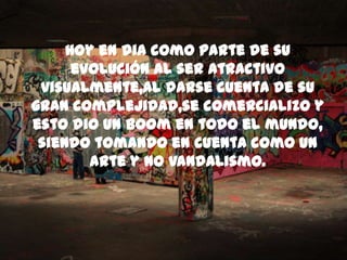 Hoy en dia como parte de su
evolución al ser atractivo
visualmente,al darse cuenta de su
gran complejidad,se comercializo y
esto dio un boom en todo el mundo,
siendo tomando en cuenta como un
arte y no vandalismo.
 
