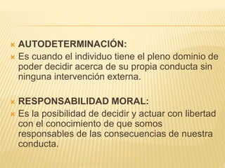  AUTODETERMINACIÓN:
 Es cuando el individuo tiene el pleno dominio de
poder decidir acerca de su propia conducta sin
ninguna intervención externa.
 RESPONSABILIDAD MORAL:
 Es la posibilidad de decidir y actuar con libertad
con el conocimiento de que somos
responsables de las consecuencias de nuestra
conducta.
 