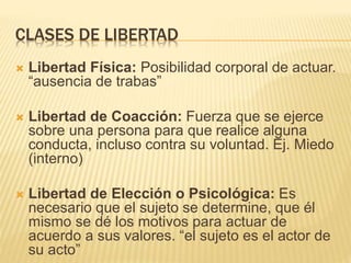CLASES DE LIBERTAD
 Libertad Física: Posibilidad corporal de actuar.
“ausencia de trabas”
 Libertad de Coacción: Fuerza que se ejerce
sobre una persona para que realice alguna
conducta, incluso contra su voluntad. Ej. Miedo
(interno)
 Libertad de Elección o Psicológica: Es
necesario que el sujeto se determine, que él
mismo se dé los motivos para actuar de
acuerdo a sus valores. “el sujeto es el actor de
su acto”
 