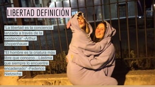 LIBERTAD DEFINICIÓN
“La libertad es la conciencia
lanzada a través de la
existencia” -Arthur
Shopenhauer
“El hombre es la criatura más
libre que conozco…Lástima
que siempre lo encuentre
encadenado” -Federico
Nietzsche