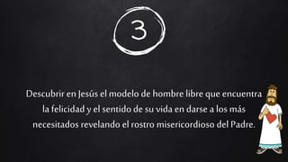 Descubrir en Jesús elmodelo de hombrelibre que encuentra
la felicidad y el sentidode su vida en darse a los más
necesitados revelando elrostro misericordioso del Padre.
3
 