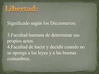 Significado según los Diccionarios: Facultad humana de determinar sus propios actos. Facultad de hacer y decidir cuando no se oponga a las leyes y a las buenas costumbres. 