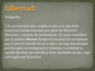 Wikipedia: Es un concepto muy amplio al que se le han dado numerosas interpretaciones por parte de diferentes filosofías y escuelas de pensamiento. Se suele considerar que la palabra  libertad  designa la facultad del ser humano que le permite decidir llevar a cabo o no una determinada acción según su inteligencia o voluntad. La libertad es aquella facultad que permite a otras facultades actuar y que está regida por la justicia. 