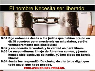 8:31 Dijo entonces Jesús a los judíos que habían creído en   él: Si vosotros permaneciereis en mi palabra, seréis   verdaderamente mis discípulos;  8:32 y conoceréis la verdad, y la verdad os hará libres.  8:33 Le respondieron: Linaje de Abraham somos, y jamás   hemos sido esclavos de nadie. ¿Cómo dices tú: Seréis    libres?  8:34 Jesús les respondió: De cierto, de cierto os digo, que   todo aquel que hace pecado,    ESCLAVO ES DEL PECADO.  El hombre Necesita ser liberado. 