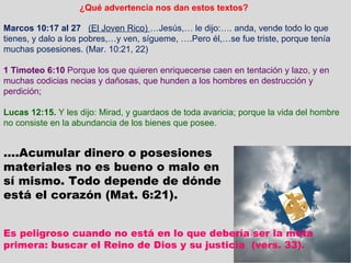 Marcos 10:17 al 27   (El Joven Rico)  …Jesús,… le dijo:…. anda, vende todo lo que tienes, y dalo a los pobres,…y ven, sígueme, ….Pero él,…se fue triste, porque tenía muchas posesiones. (Mar. 10:21, 22) 1 Timoteo 6:10  Porque los que quieren enriquecerse caen en tentación y lazo, y en muchas codicias necias y dañosas, que hunden a los hombres en destrucción y perdición;  Lucas 12:15.  Y les dijo: Mirad, y guardaos de toda avaricia; porque la vida del hombre no consiste en la abundancia de los bienes que posee. … .Acumular dinero o posesiones materiales no es bueno o malo en sí mismo. Todo depende de dónde está el corazón (Mat. 6:21). ¿Qué advertencia nos dan estos textos? Es peligroso cuando no está en lo que debería ser la meta primera: buscar el Reino de Dios y su justicia  (vers. 33). 