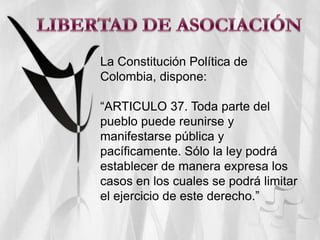 LIBERTAD DE ASOCIACIÓN La Constitución Política de Colombia, dispone: “ARTICULO 37. Toda parte del pueblo puede reunirse y manifestarse pública y pacíficamente. Sólo la ley podrá establecer de manera expresa los casos en los cuales se podrá limitar el ejercicio de este derecho.” 