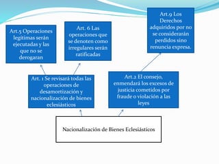 Nacionalización de Bienes Eclesiásticos
Art. 1 Se revisará todas las
operaciones de
desamortización y
nacionalización de bienes
eclesiásticos
Art.2 El consejo,
enmendará los excesos de
justicia cometidos por
fraude o violación a las
leyes
Art.5 Operaciones
legítimas serán
ejecutadas y las
que no se
derogaran
Art. 6 Las
operaciones que
se denoten como
irregulares serán
ratificadas
Art.9 Los
Derechos
adquiridos por no
se considerarán
perdidos sino
renuncia expresa.
 