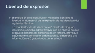 Libertad de expresión
 El articulo 6° de la constitución mexicana contiene la
libertad fundamental de la expresión de las...